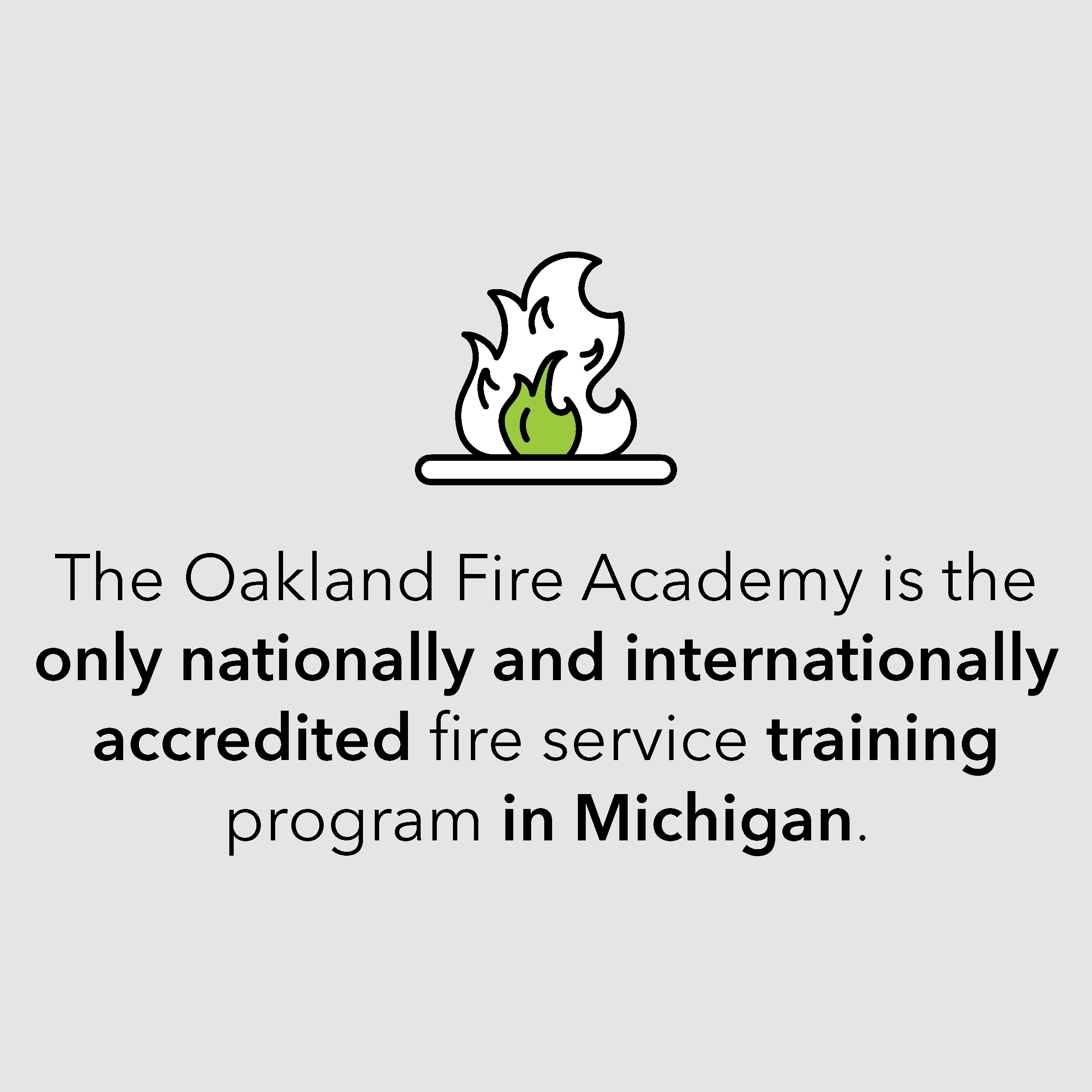 The Oakland Fire Academy is the only nationally and internationally accredited fire service training program in Michigan. The Oakland Fire Academy is the only nationally and internationally accredited fire service training program in Michigan.