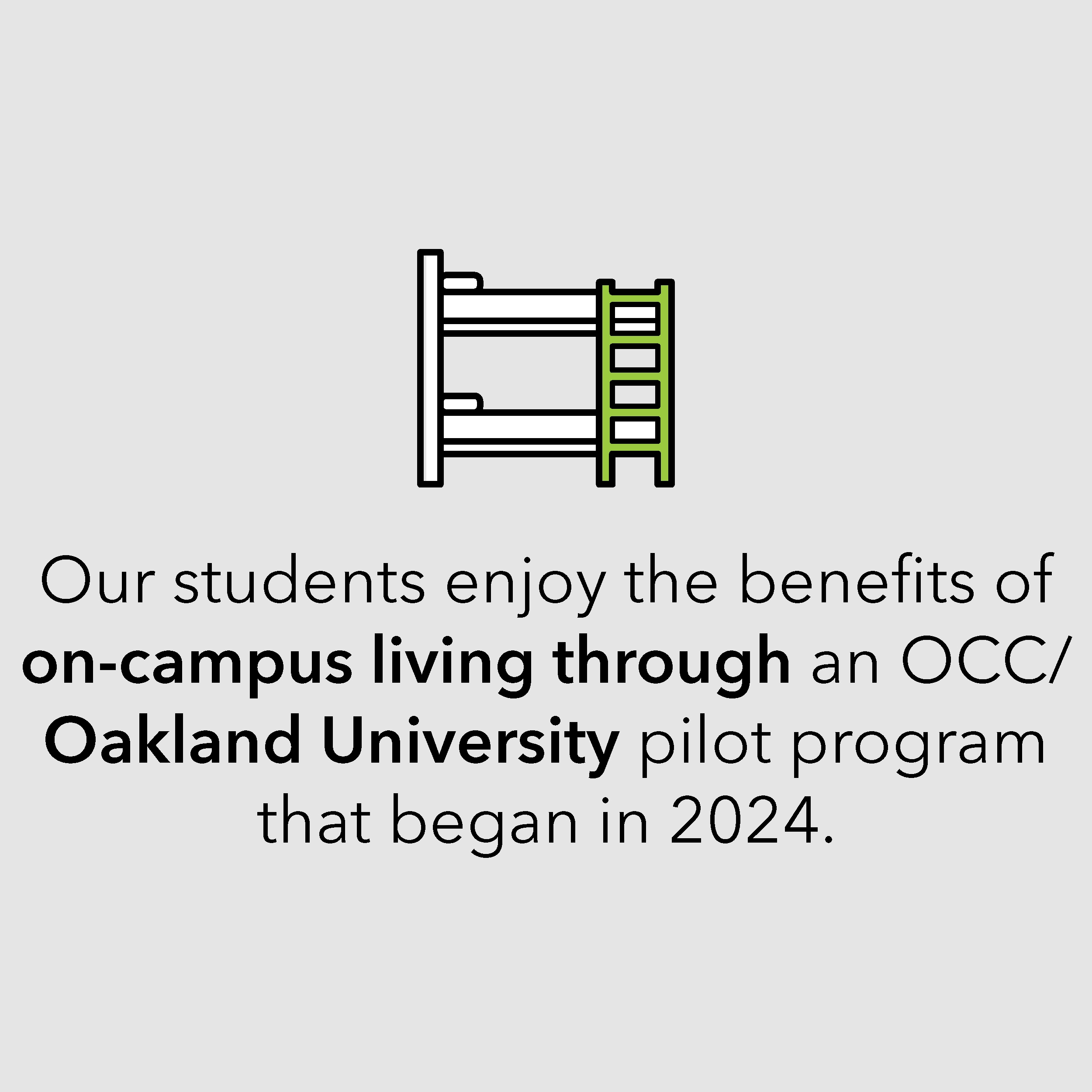 Our students enjoy the benefits of on-campus living through an OCC/ Oakland University pilot program that began in 2024. Our students enjoy the benefits of on-campus living through an OCC/ Oakland University pilot program that began in 2024.