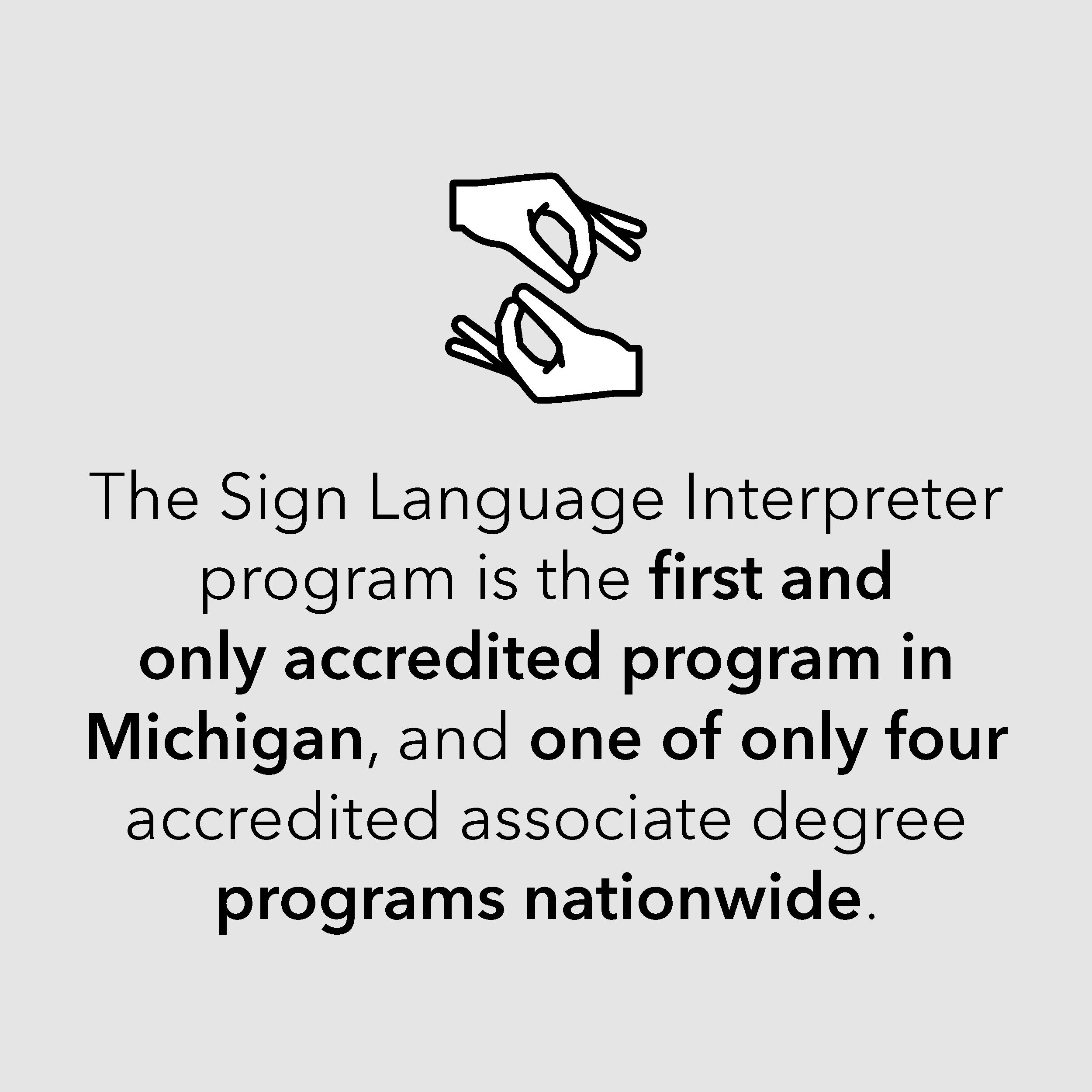 The Sign Language Interpreter program is the first and only accredited program in Michigan, and one of only four accredited associate degree programs nationwide. The Sign Language Interpreter program is the first and only accredited program in Michigan, and one of only four accredited associate degree programs nationwide.